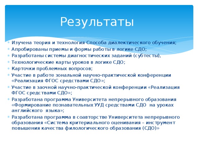 Результаты Изучена теория и технология Способа диалектического обучения; Апробированы приемы и формы работы в логике СДО; Разработаны системы диагностических заданий (субтесты), Технологические карты уроков в логике СДО; Карточки проблемных вопросов; Участие в работе зональной научно-практической конференции «Реализация ФГОС средствами СДО»; Участие в заочной научно-практической конференции «Реализация ФГОС средствами СДО»; Разработана программа Университета непрерывного образования «Формирование познавательных УУД средствами СДО на уроках английского языка»; Разработана программа в соавторстве Университета непрерывного образования «Система критериального оценивания – инструмент повышения качества филологического образования (СДО)» 