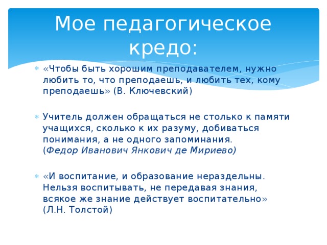 Мое педагогическое кредо: «Чтобы быть хорошим преподавателем, нужно любить то, что преподаешь, и любить тех, кому преподаешь» (В. Ключевский) Учитель должен обращаться не столько к памяти учащихся, сколько к их разуму, добиваться понимания, а не одного запоминания.  ( Федор Иванович Янкович де Мириево) «И воспитание, и образование нераздельны. Нельзя воспитывать, не передавая знания, всякое же знание действует воспитательно» (Л.Н. Толстой) 