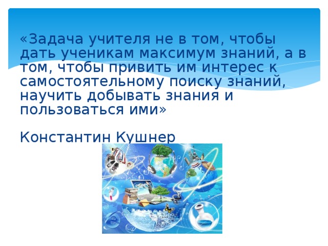 «Задача учителя не в том, чтобы дать ученикам максимум знаний, а в том, чтобы привить им интерес к самостоятельному поиску знаний, научить добывать знания и пользоваться ими»   Константин Кушнер   