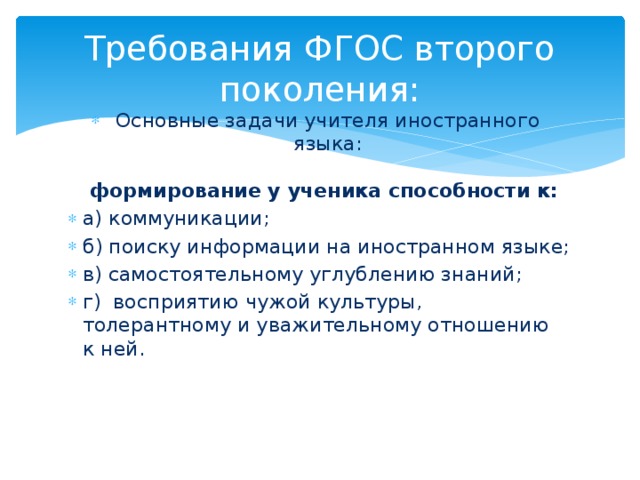 Требования ФГОС второго поколения: Основные задачи учителя иностранного языка:   формирование у ученика способности к: а) коммуникации; б) поиску информации на иностранном языке; в) самостоятельному углублению знаний; г)  восприятию чужой культуры, толерантному и уважительному отношению к ней.      
