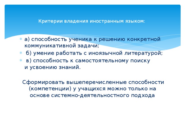  Критерии владения иностранным языком:     а) способность ученика к решению конкретной коммуникативной задачи;  б) умение работать с иноязычной литературой;  в) способность к самостоятельному поиску и усвоению знаний.   Сформировать вышеперечисленные способности (компетенции) у учащихся можно только на основе системно-деятельностного подхода    