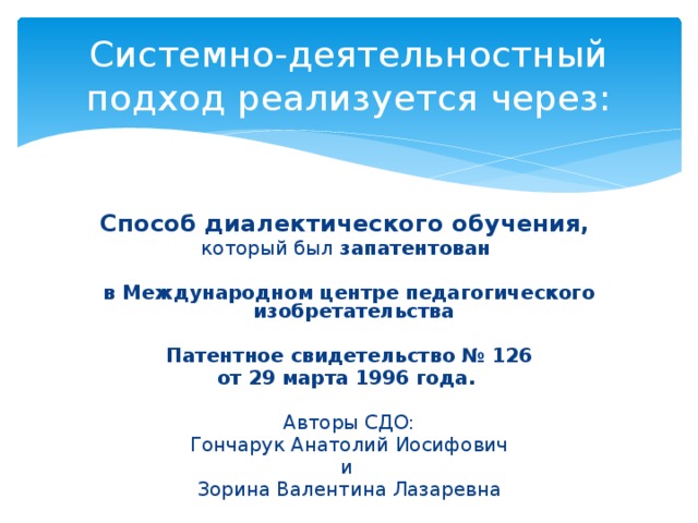 Системно-деятельностный подход реализуется через: Способ диалектического обучения, который был запатентован  в Международном центре педагогического изобретательства  Патентное свидетельство № 126 от 29 марта 1996 года.  Авторы СДО:  Гончарук Анатолий Иосифович и Зорина Валентина Лазаревна 
