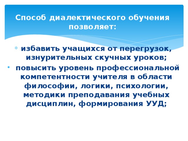 Способ диалектического обучения позволяет:   избавить учащихся от перегрузок, изнурительных скучных уроков;  повысить уровень профессиональной компетентности учителя в области философии, логики, психологии, методики преподавания учебных дисциплин, формирования УУД; 