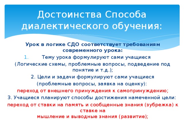 Достоинства Способа диалектического обучения: Урок в логике СДО соответствует требованиям современного урока: Тему урока формулируют сами учащиеся (Логические схемы, проблемные вопросы, подведение под понятие и т.д.); 2. Цели и задачи формулируют сами учащиеся (проблемные вопросы, заявка на оценку): переход от внешнего принуждения к самопринуждению; 3. Учащиеся планируют способы достижения намеченной цели:  переход от ставки на память и сообщенные знания (зубрежка) к ставке на  мышление и выводные знания (развитие); 
