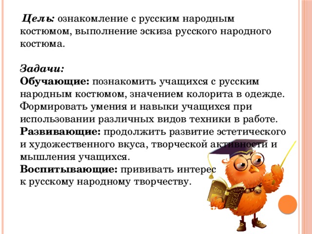  Цель: ознакомление с русским народным костюмом, выполнение эскиза русского народного костюма.   Задачи:  Обучающие: познакомить учащихся с русским народным костюмом, значением колорита в одежде.  Формировать умения и навыки учащихся при использовании различных видов техники в работе.  Развивающие: продолжить развитие эстетического и художественного вкуса, творческой активности и мышления учащихся.  Воспитывающие: прививать интерес к русскому народному творчеству. 