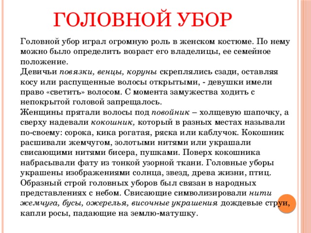 Головной убор   Головной убор играл огромную роль в женском костюме. По нему можно было определить возраст его владелицы, ее семейное положение.   Девичьи повязки, венцы, коруны скреплялись сзади, оставляя косу или распущенные волосы открытыми, - девушки имели право «светить» волосом. С момента замужества ходить с непокрытой головой запрещалось.   Женщины прятали волосы под повойник – холщевую шапочку, а сверху надевали кокошник, который в разных местах называли по-своему: сорока, кика рогатая, ряска или каблучок. Кокошник расшивали жемчугом, золотыми нитями или украшали свисающими нитями бисера, пушками. Поверх кокошника набрасывали фату из тонкой узорной ткани. Головные уборы украшены изображениями солнца, звезд, древа жизни, птиц. Образный строй головных уборов был связан в народных представлениях с небом. Свисающие символизировали нити жемчуга, бусы, ожерелья, височные украшения дождевые струи, капли росы, падающие на землю-матушку. 