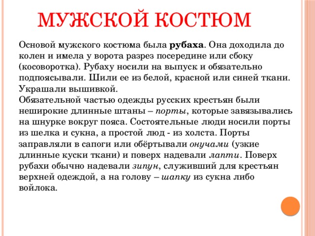 Мужской костюм   Основой мужского костюма была рубаха . Она доходила до колен и имела у ворота разрез посередине или сбоку (косоворотка). Рубаху носили на выпуск и обязательно подпоясывали. Шили ее из белой, красной или синей ткани. Украшали вышивкой.   Обязательной частью одежды русских крестьян были неширокие длинные штаны – порты , которые завязывались на шнурке вокруг пояса. Состоятельные люди носили порты из шелка и сукна, а простой люд - из холста. Порты заправляли в сапоги или обёртывали онучами (узкие длинные куски ткани) и поверх надевали лапти . Поверх рубахи обычно надевали зипун , служивший для крестьян верхней одеждой, а на голову – шапку из сукна либо войлока. 