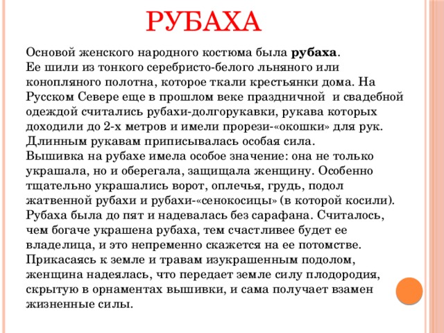 Рубаха   Основой женского народного костюма была рубаха .  Ее шили из тонкого серебристо-белого льняного или конопляного полотна, которое ткали крестьянки дома. На Русском Севере еще в прошлом веке праздничной и свадебной одеждой считались рубахи-долгорукавки, рукава которых доходили до 2-х метров и имели прорези-«окошки» для рук. Длинным рукавам приписывалась особая сила.   Вышивка на рубахе имела особое значение: она не только украшала, но и оберегала, защищала женщину. Особенно тщательно украшались ворот, оплечья, грудь, подол жатвенной рубахи и рубахи-«сенокосицы» (в которой косили). Рубаха была до пят и надевалась без сарафана. Считалось, чем богаче украшена рубаха, тем счастливее будет ее владелица, и это непременно скажется на ее потомстве. Прикасаясь к земле и травам изукрашенным подолом, женщина надеялась, что передает земле силу плодородия, скрытую в орнаментах вышивки, и сама получает взамен жизненные силы. 