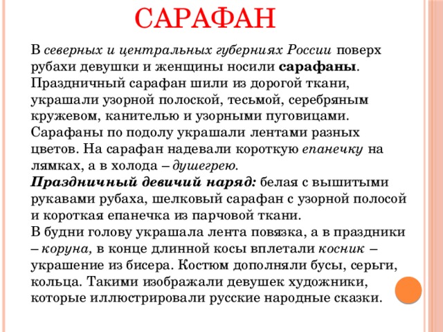 Сарафан   В северных и центральных губерниях России поверх рубахи девушки и женщины носили сарафаны . Праздничный сарафан шили из дорогой ткани, украшали узорной полоской, тесьмой, серебряным кружевом, канителью и узорными пуговицами. Сарафаны по подолу украшали лентами разных цветов. На сарафан надевали короткую епанечку на лямках, а в холода – душегрею.   Праздничный девичий наряд: белая с вышитыми рукавами рубаха, шелковый сарафан с узорной полосой и короткая епанечка из парчовой ткани.   В будни голову украшала лента повязка, а в праздники – коруна, в конце длинной косы вплетали косник – украшение из бисера. Костюм дополняли бусы, серьги, кольца. Такими изображали девушек художники, которые иллюстрировали русские народные сказки. 