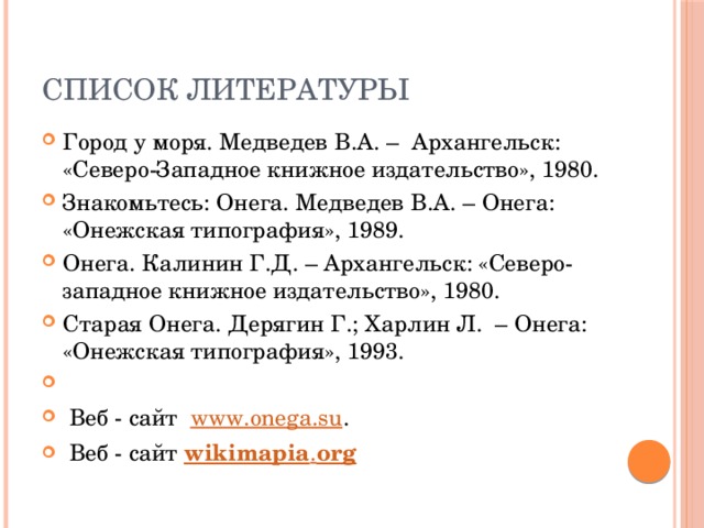 Список литературы Город у моря. Медведев В.А. – Архангельск: «Северо-Западное книжное издательство», 1980. Знакомьтесь: Онега. Медведев В.А. – Онега: «Онежская типография», 1989. Онега. Калинин Г.Д. – Архангельск: «Северо-западное книжное издательство», 1980. Старая Онега. Дерягин Г.; Харлин Л. – Онега: «Онежская типография», 1993.    Веб - cайт   www.onega.su .  Веб - сайт wikimapia . org 