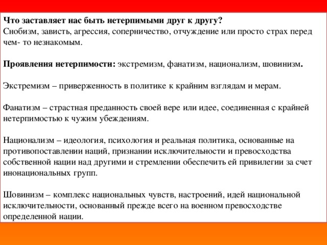Что заставляет нас быть нетерпимыми друг к другу?  Снобизм, зависть, агрессия, соперничество, отчуждение или просто страх перед чем- то незнакомым.  Проявления нетерпимости: экстремизм, фанатизм, национализм, шовинизм . Экстремизм – приверженность в политике к крайним взглядам и мерам. Фанатизм – страстная преданность своей вере или идее, соединенная с крайней нетерпимостью к чужим убеждениям. Национализм – идеология, психология и реальная политика, основанные на противопоставлении наций, признании исключительности и превосходства собственной нации над другими и стремлении обеспечить ей привилегии за счет инонациональных групп. Шовинизм – комплекс национальных чувств, настроений, идей национальной исключительности, основанный прежде всего на военном превосходстве определенной нации.