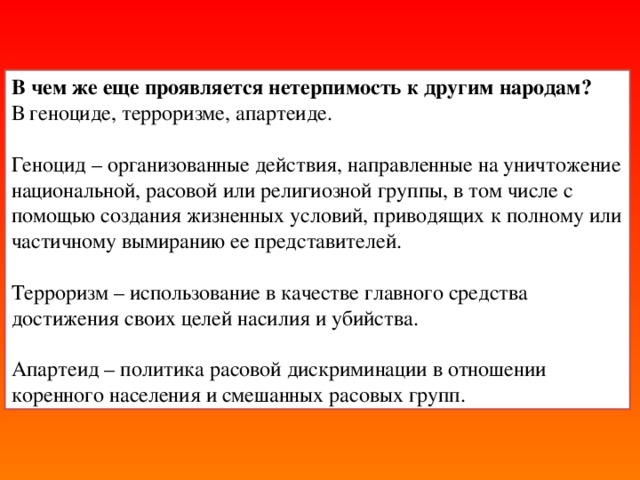 В чем же еще проявляется нетерпимость к другим народам?  В геноциде, терроризме, апартеиде. Геноцид – организованные действия, направленные на уничтожение национальной, расовой или религиозной группы, в том числе с помощью создания жизненных условий, приводящих к полному или частичному вымиранию ее представителей. Терроризм – использование в качестве главного средства достижения своих целей насилия и убийства. Апартеид – политика расовой дискриминации в отношении коренного населения и смешанных расовых групп.