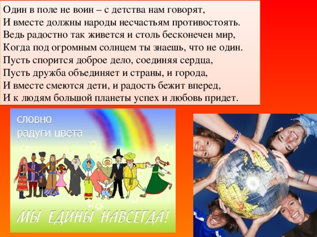 Один в поле не воин – с детства нам говорят,  И вместе должны народы несчастьям противостоять.  Ведь радостно так живется и столь бесконечен мир,  Когда под огромным солнцем ты знаешь, что не один.  Пусть спорится доброе дело, соединяя сердца,  Пусть дружба объединяет и страны, и города,  И вместе смеются дети, и радость бежит вперед,  И к людям большой планеты успех и любовь придет.