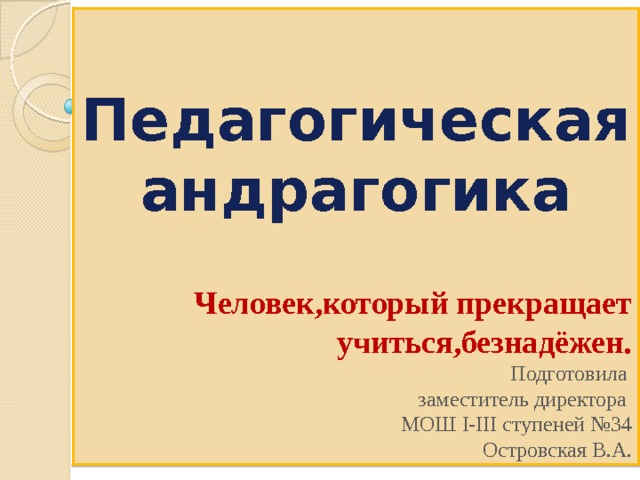  Педагогическая андрагогика   Человек,который прекращает учиться,безнадёжен. Подготовила заместитель директора МОШ І-ІІІ ступеней №34 Островская В.А. 