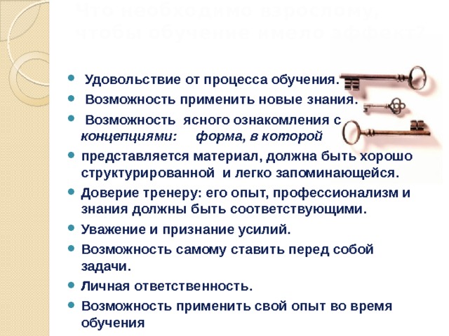 Что необходимо взрослому, чтобы обучение имело эффект?    Удовольствие от процесса обучения.  Возможность применить новые знания.  Возможность ясного ознакомления с концепциями: форма, в которой представляется материал, должна быть хорошо структурированной и легко запоминающейся. Доверие тренеру: его опыт, профессионализм и знания должны быть соответствующими. Уважение и признание усилий. Возможность самому ставить перед собой задачи. Личная ответственность. Возможность применить свой опыт во время обучения 