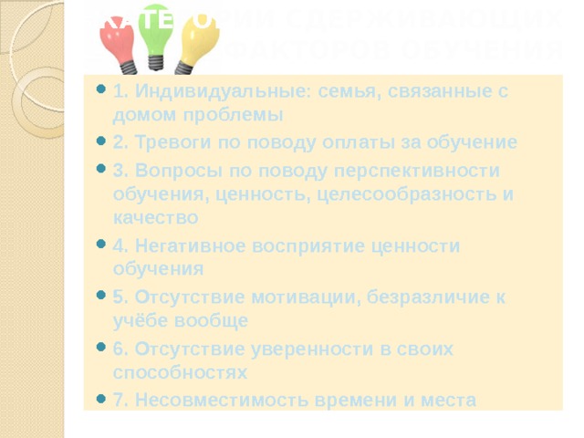 КАТЕГОРИИ СДЕРЖИВАЮЩИХ ФАКТОРОВ ОБУЧЕНИЯ   1. Индивидуальные: семья, связанные с домом проблемы 2. Тревоги по поводу оплаты за обучение 3. Вопросы по поводу перспективности обучения, ценность, целесообразность и качество  4. Негативное восприятие ценности обучения 5. Отсутствие мотивации, безразличие к учёбе вообще 6. Отсутствие уверенности в своих способностях 7. Несовместимость времени и места 