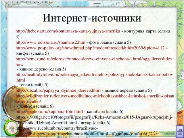 Интернет-источники http://thebestartt.com/konturnaya-karta-yujnaya-amerika - контурная карта (слайд 3) http://www.odisseia.ru/shamans2.htm - фото лианы (слайд 5) http://www.pospelov.org/showthread.php?mode=threaded&tid=2039&pid=4112 – эпифит (слайд 5)  http://nemezund.ru/zdorove/xinnoe-derevo-cinxona-cinchona-l.html/nggallery/slideshow - хинное дерево (слайд 5) http://healthilytolive.ru/poleznaya_eda/udivitelno-poleznyj-shokolad-iz-kakao-bobov.html - гевея (слайд 5) http://sibzal.ru/papayya_dyinnoe_derevo.html - дынное дерево (слайд 5) http://wildfrontier.ru/lenivets-medlitelnoe-mlekopitayushhee-latinskoj-ameriki-opisanie-foto-video/ - ленивец (слайд 6) http://etsphoto.ru/kapibara-foto.html - капибара (слайд 6) http://v.900igr.net:10/fotografii/geografija/Reka-Amazonka/015-JAguar-krupnejshij-khischnik-JUzhnoj-Ameriki.html - ягуар (слайд 6) http://www.rucolumb.ru/country/braziliya/o-strane/obshhee/dostoprimechatelnosti/kolibri.html - колибри (слайд 6) http://www.krasfun.ru/2015/04/tukan-2/ - тукан (слайд 6) http://prikol.i.ua/view/873508/ - древесная лягушка (слайд 6) 