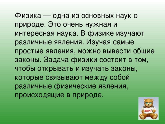 Физика — одна из основных наук о природе. Это очень нужная и интересная наука. В физике изучают различные явления. Изучая самые простые явления, можно вывести общие законы. Задача физики состоит в том, чтобы открывать и изучать законы, которые связывают между собой различные физические явления, происходящие в природе. 