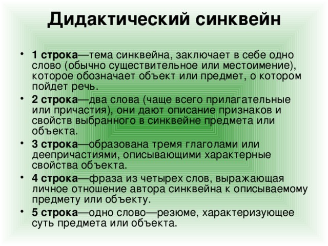 Дидактический синквейн    1 строка —тема синквейна, заключает в себе одно слово (обычно существительное или местоимение), которое обозначает объект или предмет, о котором пойдет речь. 2 строка —два слова (чаще всего прилагательные или причастия), они дают описание признаков и свойств выбранного в синквейне предмета или объекта. 3 строка —образована тремя глаголами или деепричастиями, описывающими характерные свойства объекта. 4 строка —фраза из четырех слов, выражающая личное отношение автора синквейна к описываемому предмету или объекту. 5 строка —одно слово—резюме, характеризующее суть предмета или объекта.   