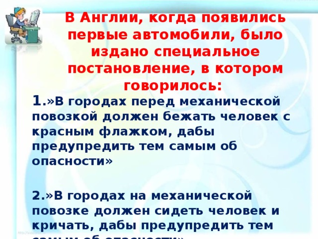 В Англии, когда появились первые автомобили, было издано специальное постановление, в котором говорилось: 1 .»В городах перед механической повозкой должен бежать человек с красным флажком, дабы предупредить тем самым об опасности»  2.»В городах на механической повозке должен сидеть человек и кричать, дабы предупредить тем самым об опасности» 