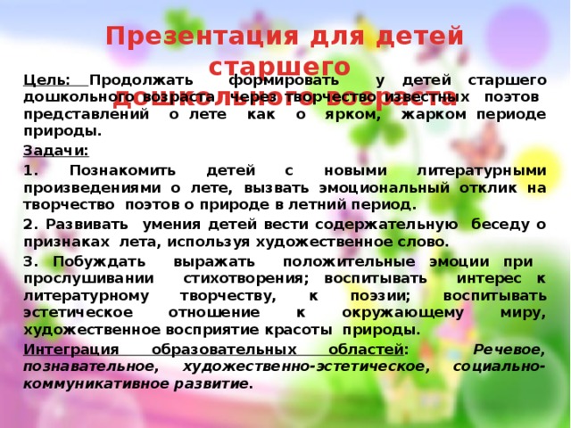 Презентация для детей старшего  дошкольного возраста Цель: Продолжать формировать у детей старшего дошкольного возраста через творчество известных поэтов представлений о лете как о ярком, жарком периоде природы. Задачи: 1. Познакомить детей с новыми литературными произведениями о лете, вызвать эмоциональный отклик на творчество поэтов о природе в летний период. 2. Развивать умения детей вести содержательную беседу о признаках лета, используя художественное слово. 3. Побуждать выражать положительные эмоции при прослушивании стихотворения; воспитывать интерес к литературному творчеству, к поэзии; воспитывать эстетическое отношение к окружающему миру, художественное восприятие красоты природы. Интеграция образовательных областей : Речевое, познавательное, художественно-эстетическое, социально-коммуникативное развитие. 