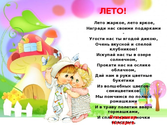 ЛЕТО!  Лето жаркое, лето яркое, Награди нас своими подарками - Угости нас ты ягодой дикою, Очень вкусной и спелой клубникою! Искупай нас ты в озере солнечном, Прокати нас на ослике облачном, Дай нам в руки цветные букетики Из волшебных цветов-семицветиков! Мы помчимся по полю с ромашками И в траву полетим вверх тормашками, И сплетем мы веночки красивые, Чтобы дни не кончались счастливые!    Владимир Косарев 