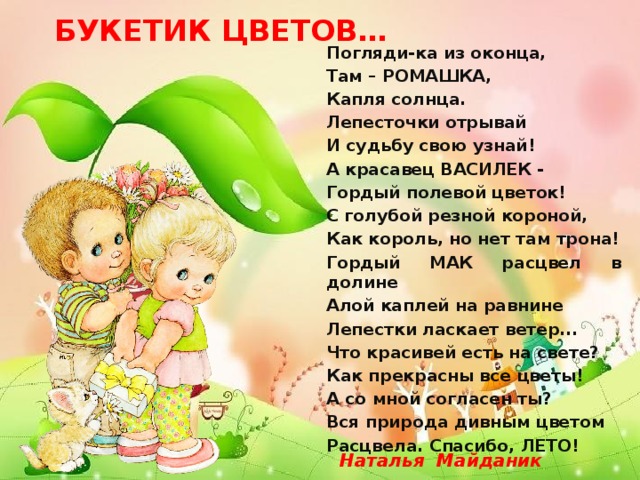  БУКЕТИК ЦВЕТОВ… Погляди-ка из оконца, Там – РОМАШКА, Капля cолнца. Лепесточки отрывай И судьбу свою узнай! А красавец ВАСИЛЕК - Гордый полевой цветок! С голубой резной короной, Как король, но нет там трона! Гордый МАК расцвел в долине Алой каплей на равнине Лепестки ласкает ветер... Что красивей есть на свете? Как прекрасны все цветы! А со мной согласен ты? Вся природа дивным цветом Расцвела. Спасибо, ЛЕТО!  Наталья Майданик 