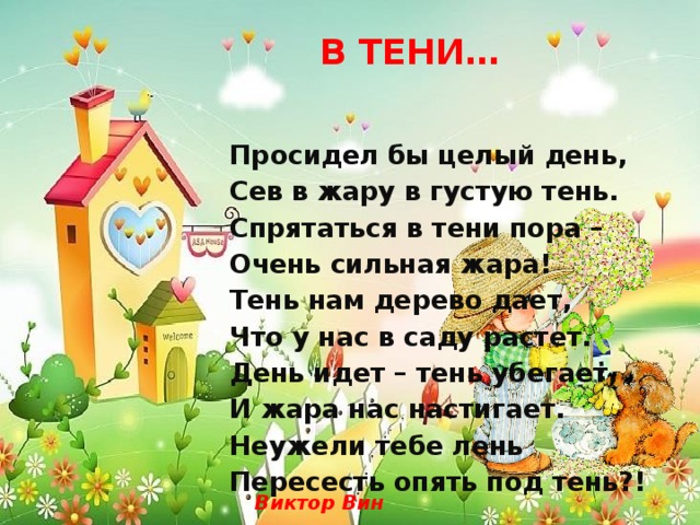  В ТЕНИ… Просидел бы целый день, Сев в жару в густую тень. Спрятаться в тени пора – Очень сильная жара! Тень нам дерево дает, Что у нас в саду растет. День идет – тень убегает, И жара нас настигает. Неужели тебе лень Пересесть опять под тень?! Виктор Вин 