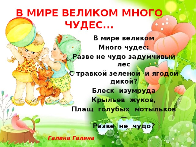 В МИРЕ ВЕЛИКОМ МНОГО ЧУДЕС... В мире великом Много чудес: Разве не чудо задумчивый лес С травкой зеленой и ягодой дикой? Блеск изумруда Крыльев жуков, Плащ голубых мотыльков — Разве не чудо? Галина Галина 