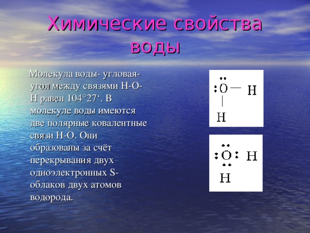 Химические свойства воды  Молекула воды- угловая- угол между связями Н-О-Н равен 104 ° 27 ‘ . В молекуле воды имеются две полярные ковалентные связи Н-О. Они образованы за счёт перекрывания двух одноэлектронных S -облаков двух атомов водорода.