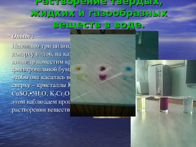 Растворение твёрдых, жидких и газообразных веществ в воде. Опыт :  Наполним три цилиндра доверху водой, на каждый цилиндр поместим кружок фильтровальной бумаги, чтобы она касалась воды, а сверху – кристаллы KMnO 4 , CuSO 4 •5H 2 O, K 2 Cr 2 O 7, при этом наблюдаем процесс растворения веществ.
