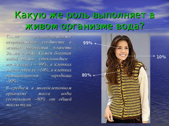 Какую же роль выполняет в живом организме вода? Самое распространенное неорганическое соединение в живых организмах планеты Земля – вода. Самая богатая водой ткань- стекловидное тело(глаза ) ~ 99%, в клетках эмали зубов ее ~10%, в клетках развивающегося зародыша ~90%. В среднем в многоклеточном организме масса воды составляет ~80% от общей массы тела.     99% 10% 80%