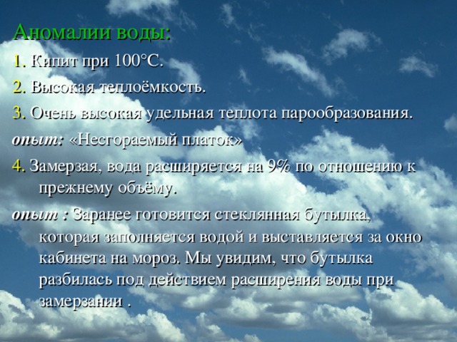Аномалии воды: 1. Кипит при 100 ° С. 2. Высокая теплоёмкость. 3. Очень высокая удельная теплота парообразования. опыт: «Несгораемый платок» 4. Замерзая, вода расширяется на 9% по отношению к прежнему объёму. опыт :  Заранее готовится стеклянная бутылка, которая заполняется водой и выставляется за окно кабинета на мороз. Мы увидим, что бутылка разбилась под действием расширения воды при замерзании .