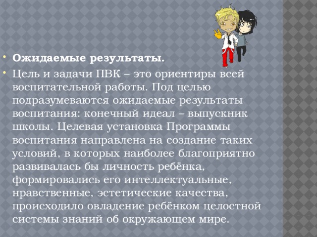 Ожидаемые результаты. Цель и задачи ПВК – это ориентиры всей воспитательной работы. Под целью подразумеваются ожидаемые результаты воспитания: конечный идеал – выпускник школы. Целевая установка Программы воспитания направлена на создание таких условий, в которых наиболее благоприятно развивалась бы личность ребёнка, формировались его интеллектуальные, нравственные, эстетические качества, происходило овладение ребёнком целостной системы знаний об окружающем мире. 