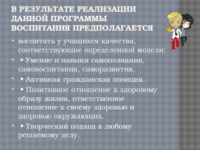 В результате реализации данной программы воспитания предполагается воспитать у учащихся качества, соответствующие определенной модели: • Умение и навыки самопознания, самовоспитания, саморазвития. • Активная гражданская позиция. • Позитивное отношение к здоровому образу жизни, ответственное отношение к своему здоровью и здоровью окружающих. • Творческий подход к любому решаемому делу. 