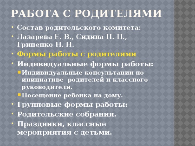 РАБОТА С РОДИТЕЛЯМИ   Состав родительского комитета: Лазарева Е. В., Сидина П. П., Гриценко Н. Н. Формы работы с родителями Индивидуальные формы работы: Индивидуальные консультации по инициативе родителей и классного руководителя. Посещение ребенка на дому. Индивидуальные консультации по инициативе родителей и классного руководителя. Посещение ребенка на дому. Групповые формы работы: Родительские собрания. Праздники, классные мероприятия с детьми. 