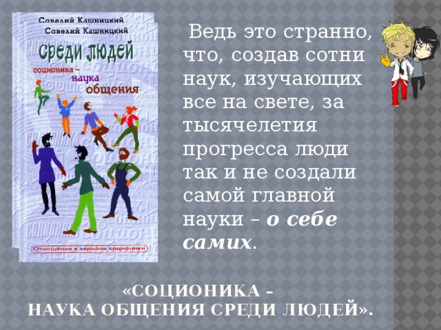 Ведь это странно, что, создав сотни наук, изучающих все на свете, за тысячелетия прогресса люди так и не создали самой главной науки –  о себе самих . «Соционика –  наука общения среди людей». 