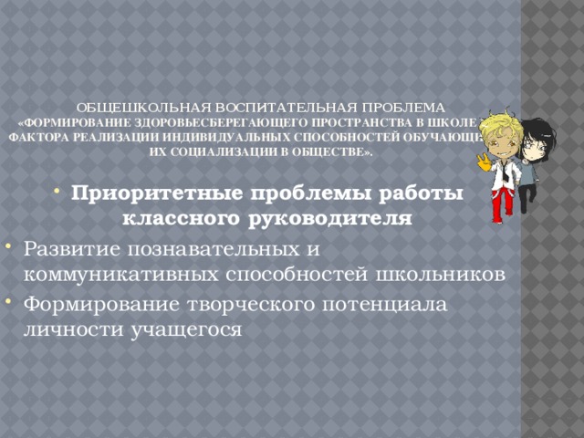 Общешкольная воспитательная проблема  «Формирование здоровьесберегающего пространства в школе как фактора реализации индивидуальных способностей обучающихся, их социализации в обществе».   Приоритетные проблемы работы классного руководителя Развитие познавательных и коммуникативных способностей школьников Формирование творческого потенциала личности учащегося 