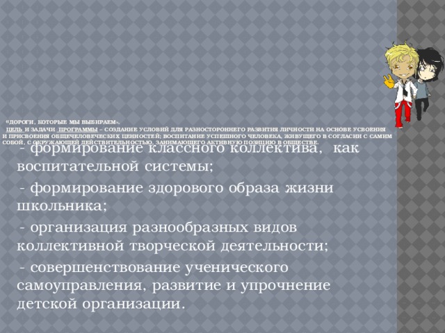   « Дороги, которые мы выбираем».   Цель и задачи программы – создание условий для разностороннего развития личности на основе усвоения и присвоения общечеловеческих ценностей; воспитание успешного человека, живущего в согласии с самим собой, с окружающей действительностью, занимающего активную позицию в обществе.    - формирование классного коллектива, как воспитательной системы;  - формирование здорового образа жизни школьника;  - организация разнообразных видов коллективной творческой деятельности;  - совершенствование ученического самоуправления, развитие и упрочнение детской организации. 