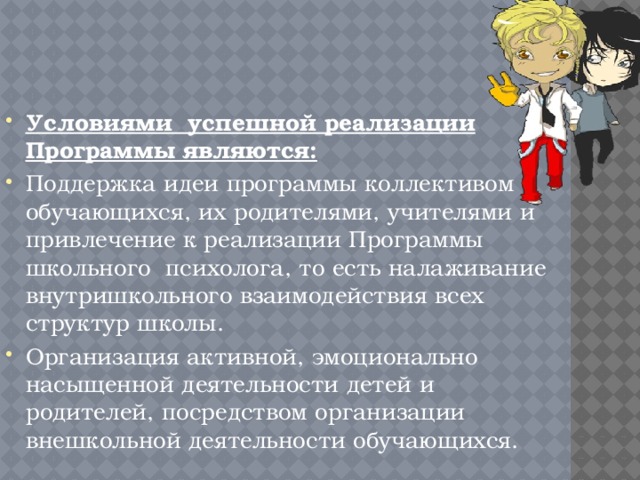 Условиями успешной реализации Программы являются: Поддержка идеи программы коллективом обучающихся, их родителями, учителями и привлечение к реализации Программы школьного психолога, то есть налаживание внутришкольного взаимодействия всех структур школы. Организация активной, эмоционально насыщенной деятельности детей и родителей, посредством организации внешкольной деятельности обучающихся. 
