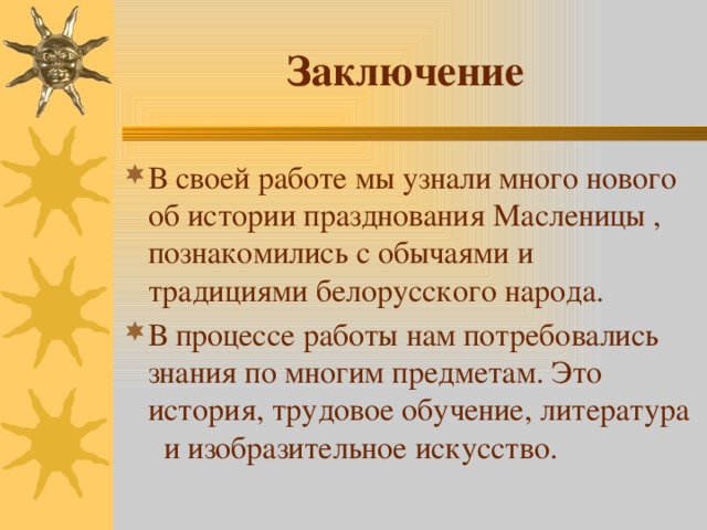 Заключение В своей работе мы узнали много нового об истории празднования Масленицы , познакомились с обычаями и традициями белорусского народа. В процессе работы нам потребовались знания по многим предметам. Это история, трудовое обучение, литература и изобразительное искусство. 