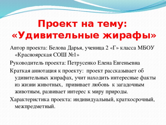 Проект на тему:  «Удивительные жирафы» Автор проекта: Белова Дарья, ученица 2 «Г» класса МБОУ «Красноярская СОШ №1» Руководитель проекта: Петрусенко Елена Евгеньевна Краткая аннотация к проекту: проект рассказывает об удивительных жирафах, учит находить интересные факты из жизни животных, прививает любовь к загадочным животным, развивает интерес к миру природы. Характеристика проекта: индивидуальный, краткосрочный, межпредметный. 