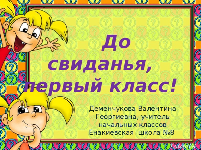  До свиданья, первый класс! Деменчукова Валентина Георгиевна, учитель начальных классов Енакиевская школа №8 
