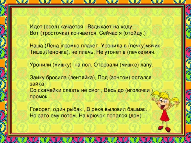 Идет (осел) качается . Вздыхает на ходу. Вот (тросточка) кончается. Сейчас я (отойду.) Наша (Лена )громко плачет. Уронила в (печку)мячик. Тише,(Леночка), не плачь, Не утонет в (печке)мяч. Уронили (мишку) на пол. Оторвали (мишке) лапу. Зайку бросила (лентяйка), Под (зонтом) остался зайка Со скамейки слезть не смог , Весь до (иголочки ) промок. Говорят, один рыбак , В реке выловил башмак. Но зато ему потом, На крючок попался (дом). 