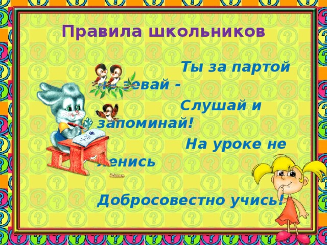 Правила школьников       Ты за партой не зевай -  Слушай и запоминай!  На уроке не ленись  Добросовестно учись!     Ты за партой не зевай -  Слушай и запоминай!  На уроке не ленись  Добросовестно учись!     Ты за партой не зевай -  Слушай и запоминай!  На уроке не ленись  Добросовестно учись!     Ты за партой не зевай -  Слушай и запоминай!  На уроке не ленись  Добросовестно учись!     Ты за партой не зевай -  Слушай и запоминай!  На уроке не ленись  Добросовестно учись!    