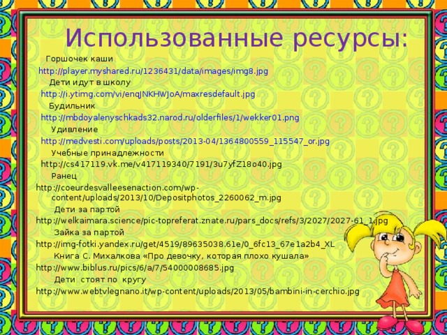 Использованные ресурсы:  Горшочек каши  http://player.myshared.ru/1236431/data/images/img8.jpg  Дети идут в школу  http://i.ytimg.com/vi/enqJNKHWJoA/maxresdefault.jpg  Будильник  http://mbdoyalenyschkads32.narod.ru/olderfiles/1/wekker01.png  Удивление  http://medvesti.com/uploads/posts/2013-04/1364800559_115547_or.jpg  Учебные принадлежности  http://cs417119.vk.me/v417119340/7191/3u7yfZ18o40.jpg  Ранец http://coeurdesvalleesenaction.com/wp-content/uploads/2013/10/Depositphotos_2260062_m.jpg  Дети за партой http://welkaimara.science/pic-topreferat.znate.ru/pars_docs/refs/3/2027/2027-61_1.jpg  Зайка за партой http://img-fotki.yandex.ru/get/4519/89635038.61e/0_6fc13_67e1a2b4_XL  Книга С. Михалкова «Про девочку, которая плохо кушала» http://www.biblus.ru/pics/6/a/7/54000008685.jpg  Дети стоят по кругу http://www.webtvlegnano.it/wp-content/uploads/2013/05/bambini-in-cerchio.jpg 