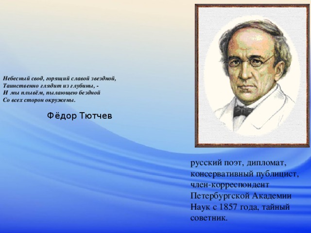 Небесный свод, горящий славой звездной,  Таинственно глядит из глубины, -  И мы плывём, пылающею бездной  Со всех сторон окружены.    Фёдор Тютчев русский поэт, дипломат, консервативный публицист, член-корреспондент Петербургской Академии Наук с 1857 года, тайный советник. 