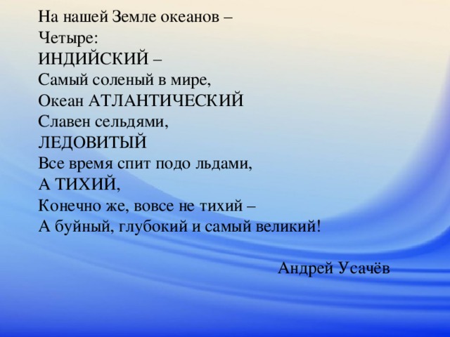 На нашей Земле океанов –  Четыре:  ИНДИЙСКИЙ –  Самый соленый в мире,  Океан АТЛАНТИЧЕСКИЙ  Славен сельдями,  ЛЕДОВИТЫЙ  Все время спит подо льдами,  А ТИХИЙ,  Конечно же, вовсе не тихий –  А буйный, глубокий и самый великий!   Андрей Усачёв 