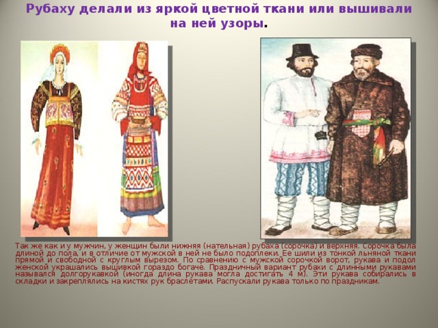 Рубаху делали из яркой цветной ткани или вышивали на ней узоры .      Так же как и у мужчин, у женщин были нижняя (нательная) рубаха (сорочка) и верхняя. Сорочка была длиной до пола, и в отличие от мужской в ней не было подоплеки. Ее шили из тонкой льняной ткани прямой и свободной с круглым вырезом. По сравнению с мужской сорочкой ворот, рукава и подол женской украшались вышивкой гораздо богаче. Праздничный вариант рубахи с длинными рукавами назывался долгорукавкой (иногда длина рукава могла достигать 4 м). Эти рукава собирались в складки и закреплялись на кистях рук браслетами. Распускали рукава только по праздникам. 