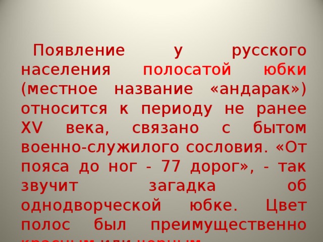 Появление у русского населения полосатой юбки (местное название «андарак») относится к периоду не ранее XV века, связано с бытом военно-служилого сословия. «От пояса до ног - 77 дорог», - так звучит загадка об однодворческой юбке. Цвет полос был преимущественно красным или черным. 